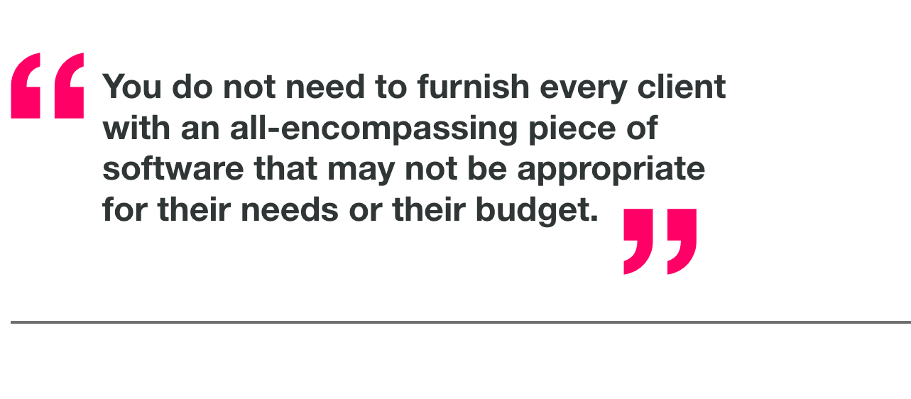 You do not need to furnish every client with an all-encompassing piece of software that may not be appropriate for their needs or their budget